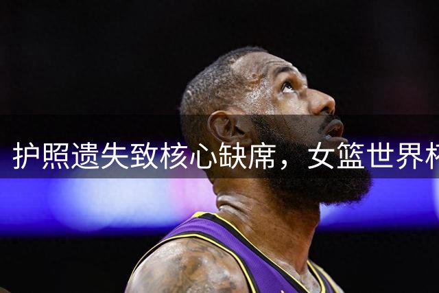 护照遗失致核心缺席，女篮世界杯后勤保障引质疑